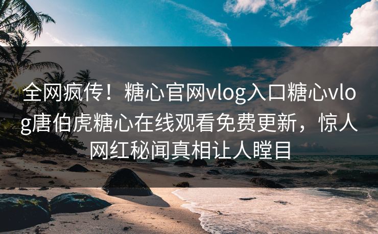 全网疯传！糖心官网vlog入口糖心vlog唐伯虎糖心在线观看免费更新，惊人网红秘闻真相让人瞠目