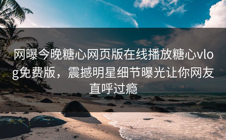 网曝今晚糖心网页版在线播放糖心vlog免费版，震撼明星细节曝光让你网友直呼过瘾