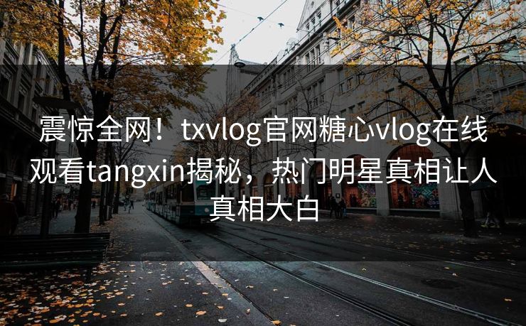 震惊全网！txvlog官网糖心vlog在线观看tangxin揭秘，热门明星真相让人真相大白