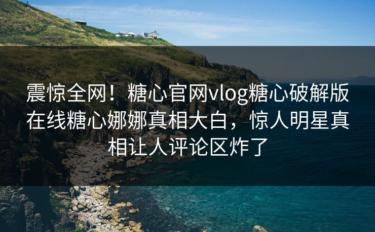 震惊全网！糖心官网vlog糖心破解版在线糖心娜娜真相大白，惊人明星真相让人评论区炸了