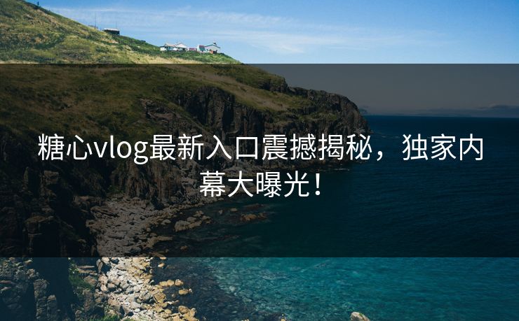 糖心vlog最新入口震撼揭秘，独家内幕大曝光！