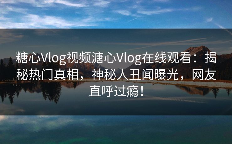 糖心Vlog视频溏心Vlog在线观看：揭秘热门真相，神秘人丑闻曝光，网友直呼过瘾！