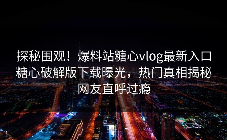 探秘围观！爆料站糖心vlog最新入口糖心破解版下载曝光，热门真相揭秘网友直呼过瘾