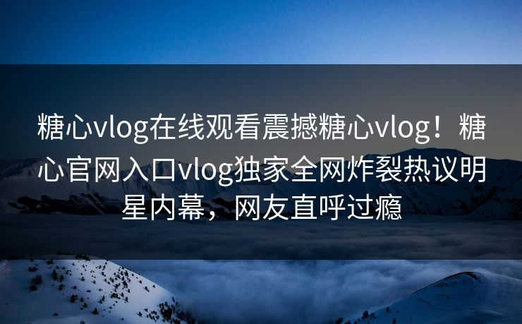 糖心vlog在线观看震撼糖心vlog！糖心官网入口vlog独家全网炸裂热议明星内幕，网友直呼过瘾