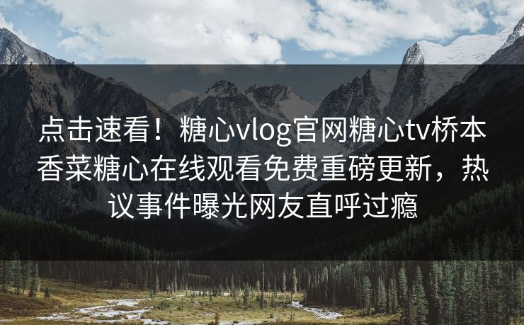 点击速看！糖心vlog官网糖心tv桥本香菜糖心在线观看免费重磅更新，热议事件曝光网友直呼过瘾