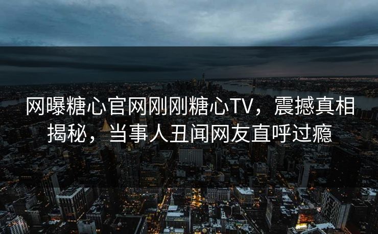 网曝糖心官网刚刚糖心TV，震撼真相揭秘，当事人丑闻网友直呼过瘾