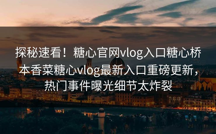 探秘速看！糖心官网vlog入口糖心桥本香菜糖心vlog最新入口重磅更新，热门事件曝光细节太炸裂