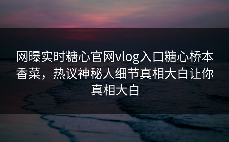 网曝实时糖心官网vlog入口糖心桥本香菜，热议神秘人细节真相大白让你真相大白