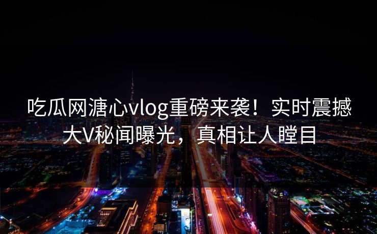 吃瓜网溏心vlog重磅来袭！实时震撼大V秘闻曝光，真相让人瞠目