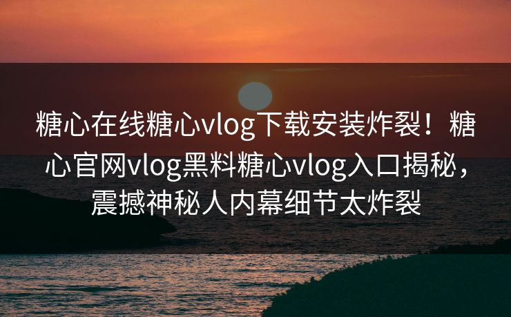 糖心在线糖心vlog下载安装炸裂！糖心官网vlog黑料糖心vlog入口揭秘，震撼神秘人内幕细节太炸裂