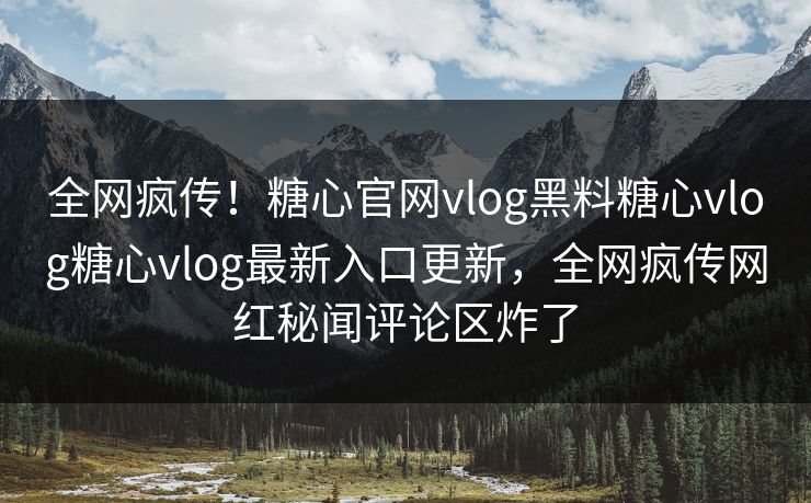 全网疯传！糖心官网vlog黑料糖心vlog糖心vlog最新入口更新，全网疯传网红秘闻评论区炸了