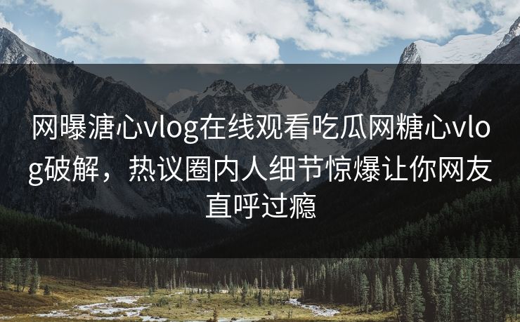 网曝溏心vlog在线观看吃瓜网糖心vlog破解，热议圈内人细节惊爆让你网友直呼过瘾
