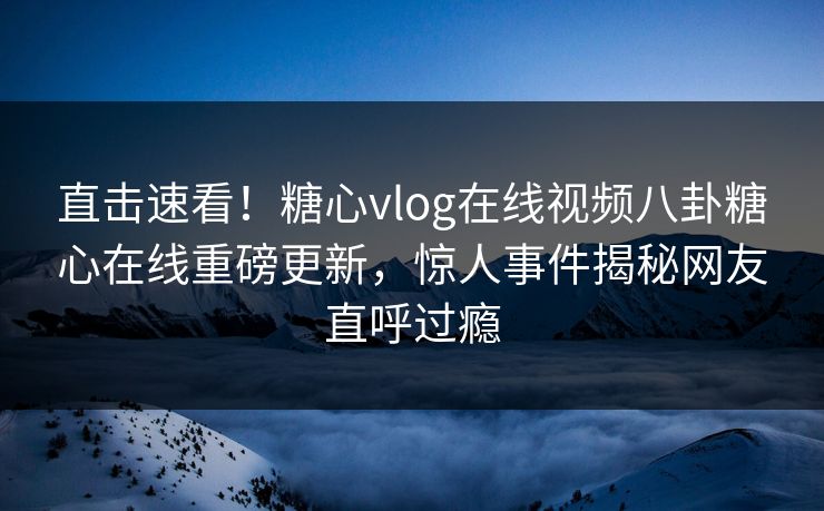 直击速看！糖心vlog在线视频八卦糖心在线重磅更新，惊人事件揭秘网友直呼过瘾