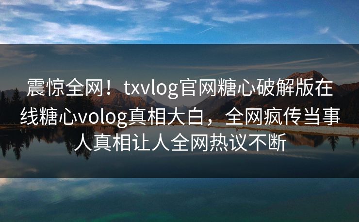 震惊全网！txvlog官网糖心破解版在线糖心volog真相大白，全网疯传当事人真相让人全网热议不断