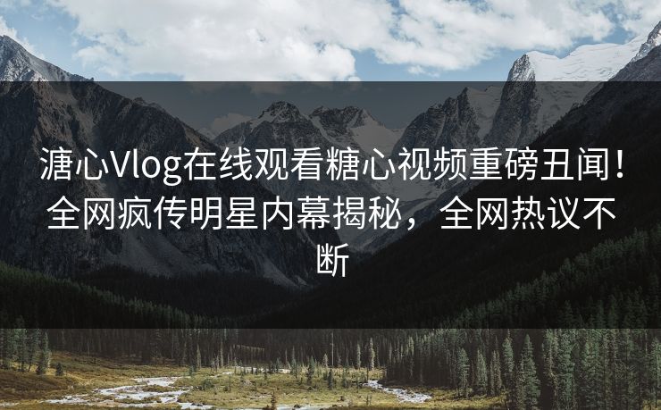 溏心Vlog在线观看糖心视频重磅丑闻！全网疯传明星内幕揭秘，全网热议不断