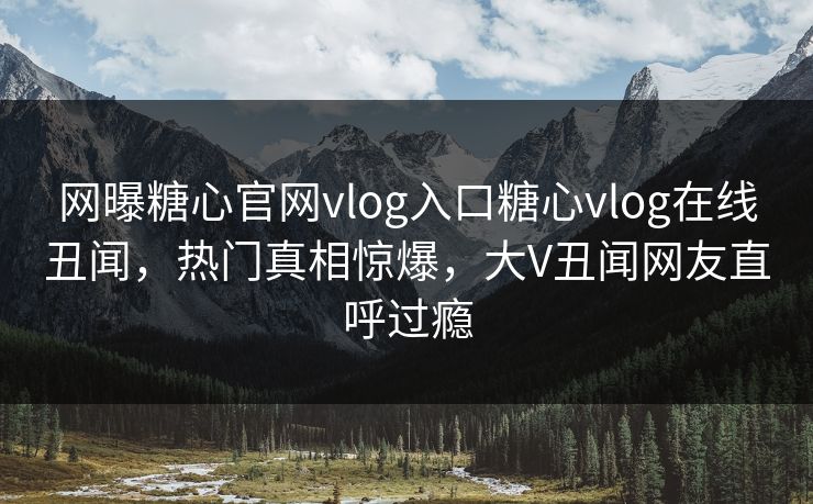 网曝糖心官网vlog入口糖心vlog在线丑闻，热门真相惊爆，大V丑闻网友直呼过瘾