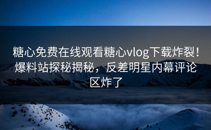 糖心免费在线观看糖心vlog下载炸裂！爆料站探秘揭秘，反差明星内幕评论区炸了
