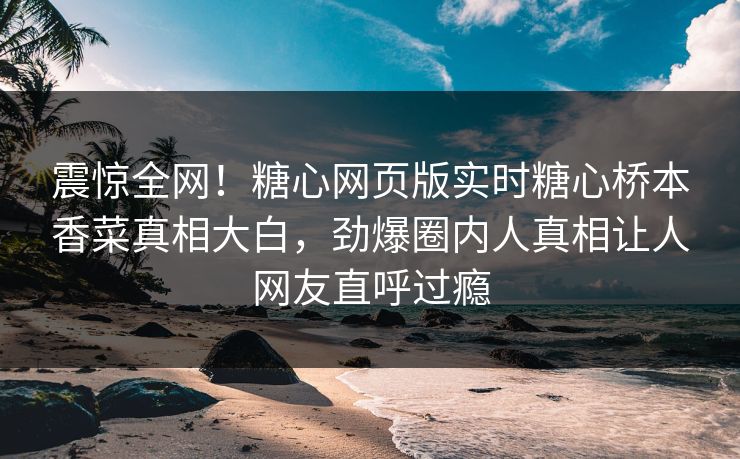 震惊全网！糖心网页版实时糖心桥本香菜真相大白，劲爆圈内人真相让人网友直呼过瘾