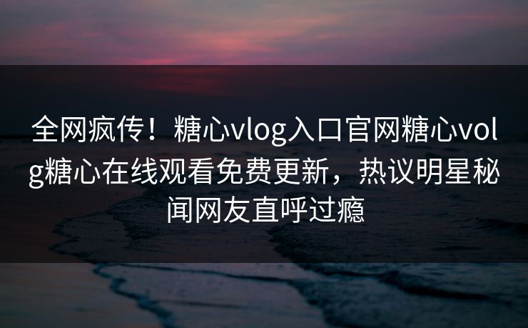 全网疯传！糖心vlog入口官网糖心volg糖心在线观看免费更新，热议明星秘闻网友直呼过瘾