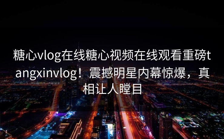 糖心vlog在线糖心视频在线观看重磅tangxinvlog！震撼明星内幕惊爆，真相让人瞠目