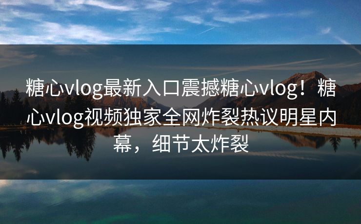 糖心vlog最新入口震撼糖心vlog！糖心vlog视频独家全网炸裂热议明星内幕，细节太炸裂