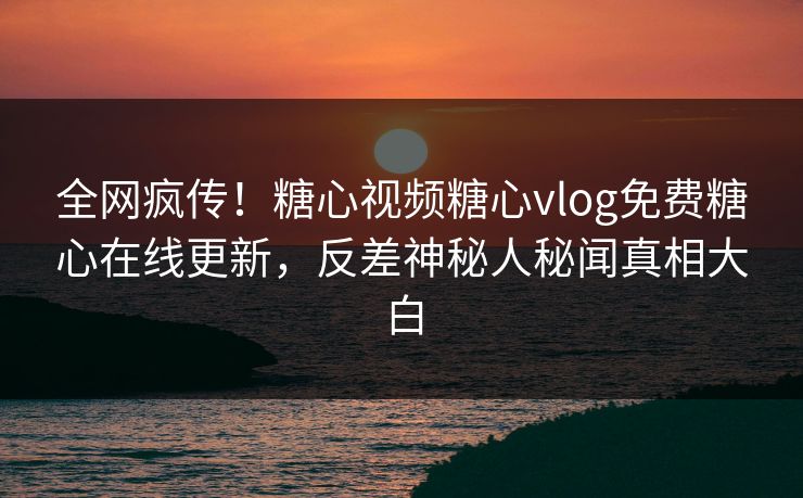 全网疯传！糖心视频糖心vlog免费糖心在线更新，反差神秘人秘闻真相大白