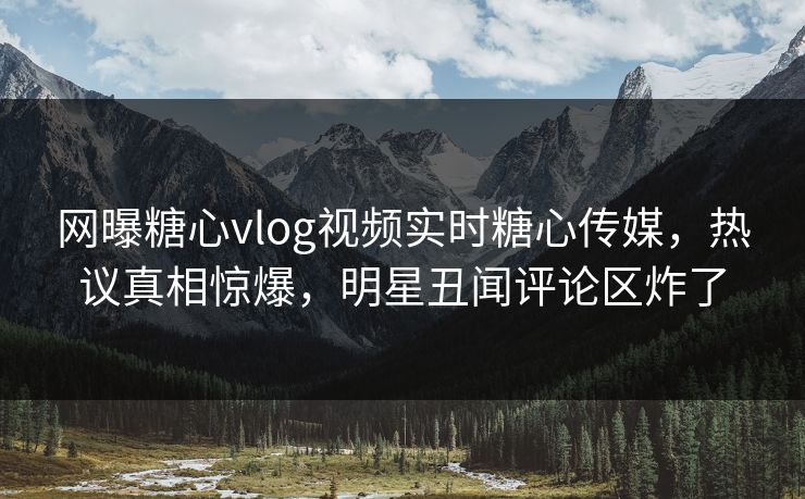 网曝糖心vlog视频实时糖心传媒，热议真相惊爆，明星丑闻评论区炸了