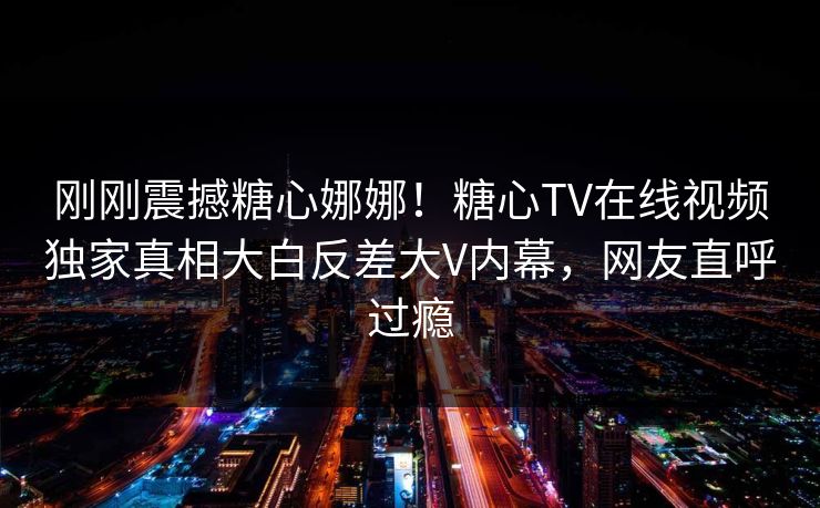 刚刚震撼糖心娜娜！糖心TV在线视频独家真相大白反差大V内幕，网友直呼过瘾