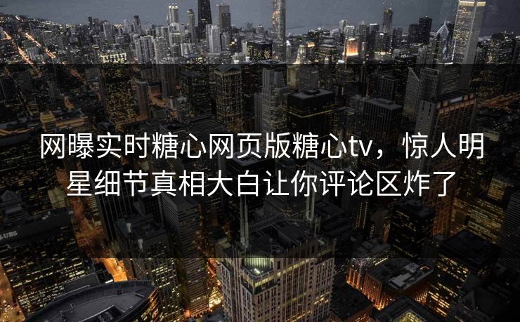网曝实时糖心网页版糖心tv，惊人明星细节真相大白让你评论区炸了