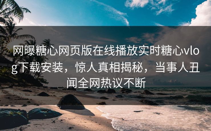 网曝糖心网页版在线播放实时糖心vlog下载安装，惊人真相揭秘，当事人丑闻全网热议不断