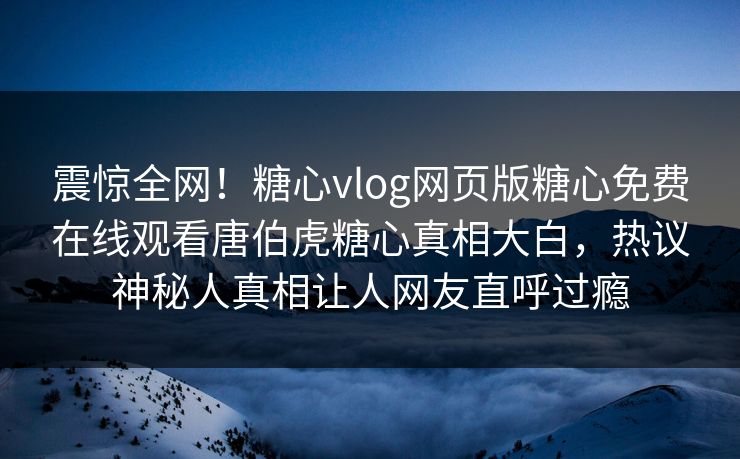震惊全网！糖心vlog网页版糖心免费在线观看唐伯虎糖心真相大白，热议神秘人真相让人网友直呼过瘾