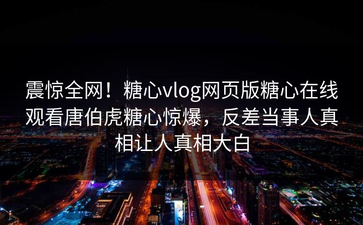 震惊全网！糖心vlog网页版糖心在线观看唐伯虎糖心惊爆，反差当事人真相让人真相大白