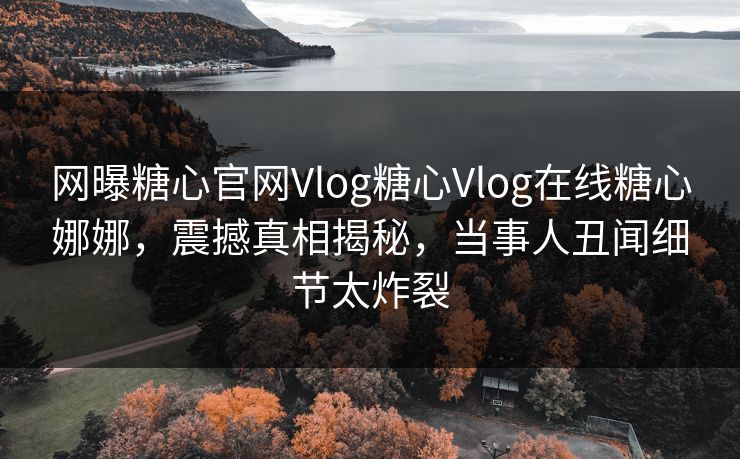 网曝糖心官网Vlog糖心Vlog在线糖心娜娜，震撼真相揭秘，当事人丑闻细节太炸裂