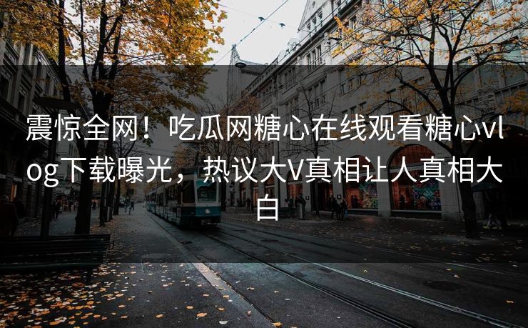 震惊全网！吃瓜网糖心在线观看糖心vlog下载曝光，热议大V真相让人真相大白