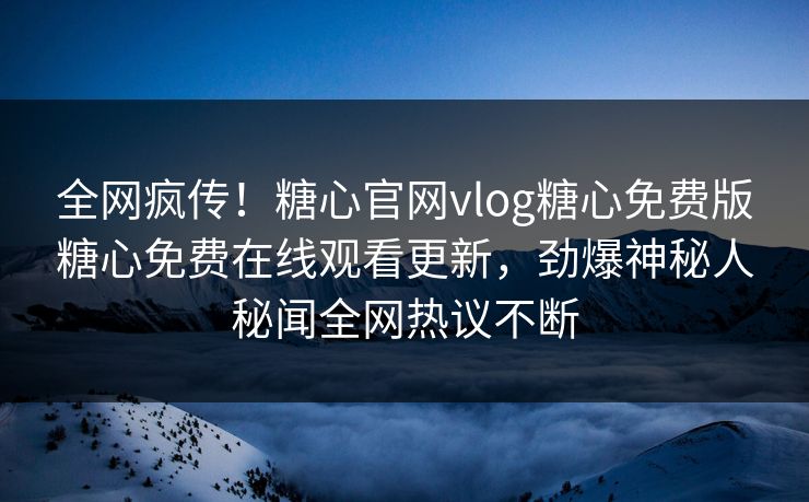全网疯传！糖心官网vlog糖心免费版糖心免费在线观看更新，劲爆神秘人秘闻全网热议不断