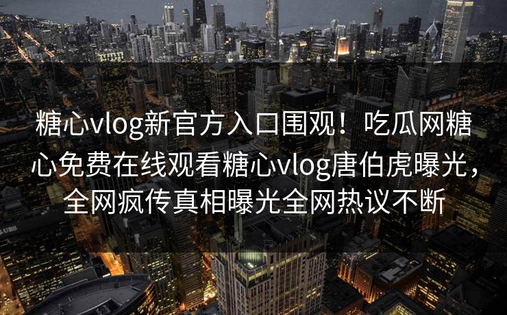 糖心vlog新官方入口围观！吃瓜网糖心免费在线观看糖心vlog唐伯虎曝光，全网疯传真相曝光全网热议不断