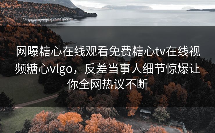 网曝糖心在线观看免费糖心tv在线视频糖心vlgo，反差当事人细节惊爆让你全网热议不断