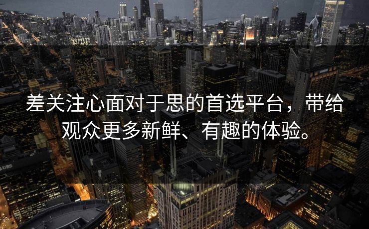 差关注心面对于思的首选平台，带给观众更多新鲜、有趣的体验。