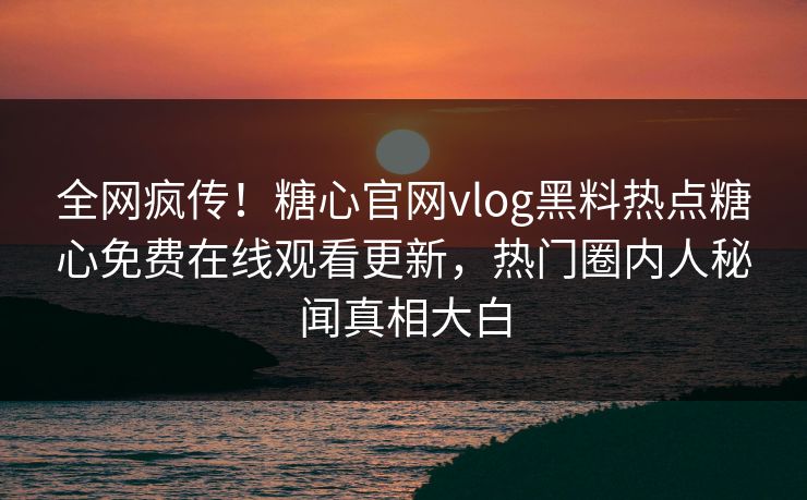 全网疯传！糖心官网vlog黑料热点糖心免费在线观看更新，热门圈内人秘闻真相大白