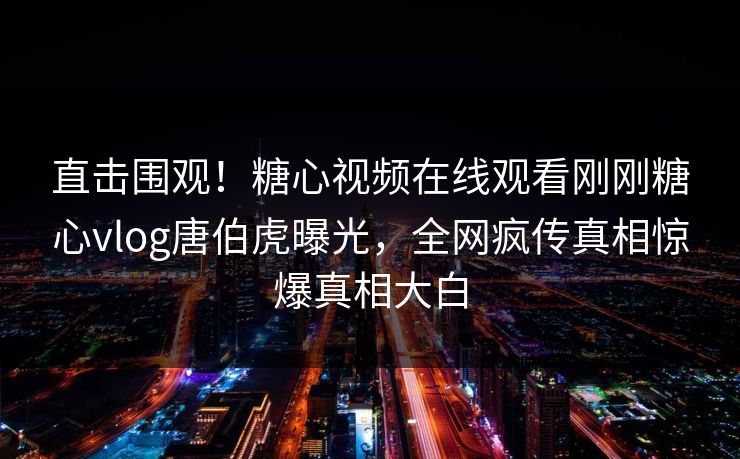 直击围观！糖心视频在线观看刚刚糖心vlog唐伯虎曝光，全网疯传真相惊爆真相大白