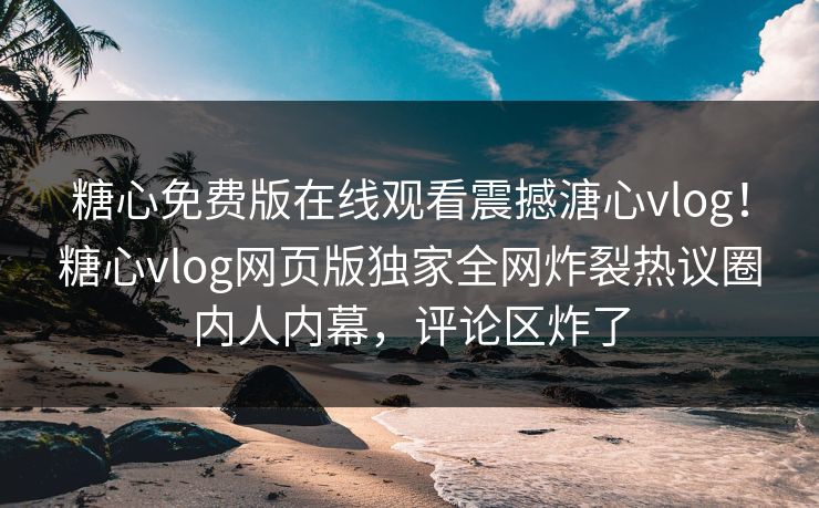 糖心免费版在线观看震撼溏心vlog！糖心vlog网页版独家全网炸裂热议圈内人内幕，评论区炸了