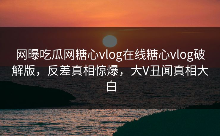 网曝吃瓜网糖心vlog在线糖心vlog破解版，反差真相惊爆，大V丑闻真相大白