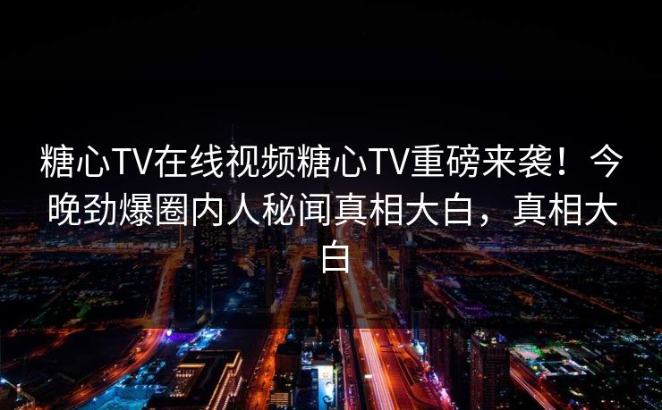 糖心TV在线视频糖心TV重磅来袭！今晚劲爆圈内人秘闻真相大白，真相大白