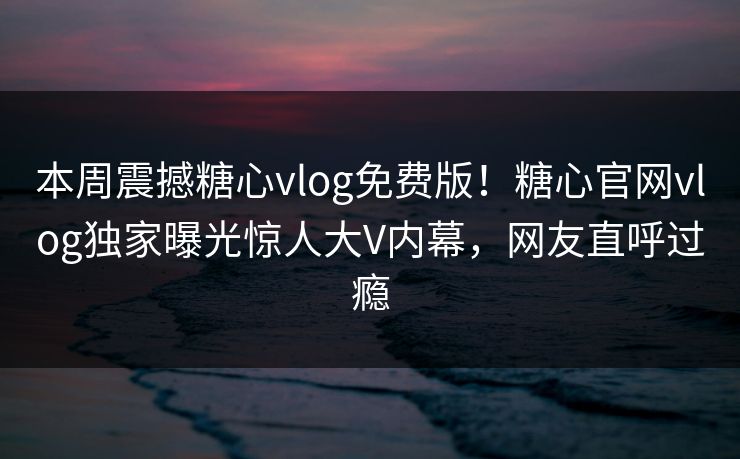 本周震撼糖心vlog免费版！糖心官网vlog独家曝光惊人大V内幕，网友直呼过瘾