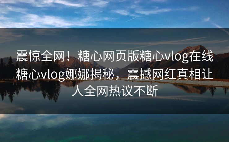 震惊全网！糖心网页版糖心vlog在线糖心vlog娜娜揭秘，震撼网红真相让人全网热议不断