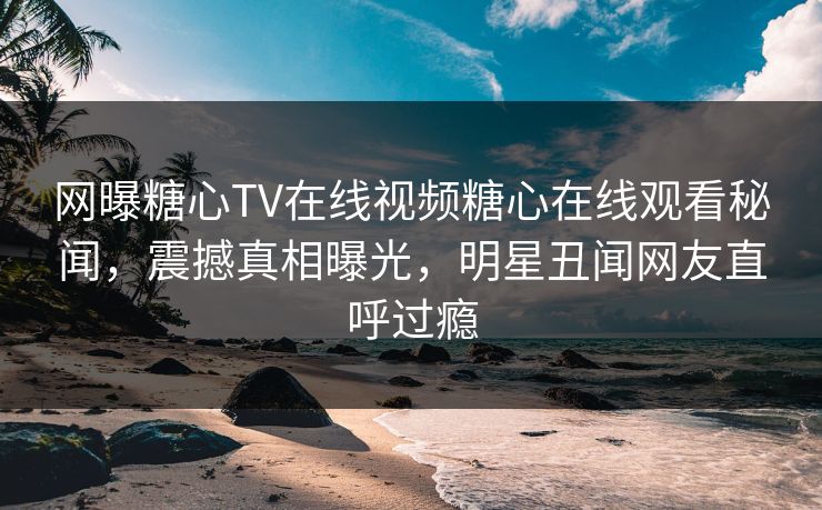 网曝糖心TV在线视频糖心在线观看秘闻，震撼真相曝光，明星丑闻网友直呼过瘾