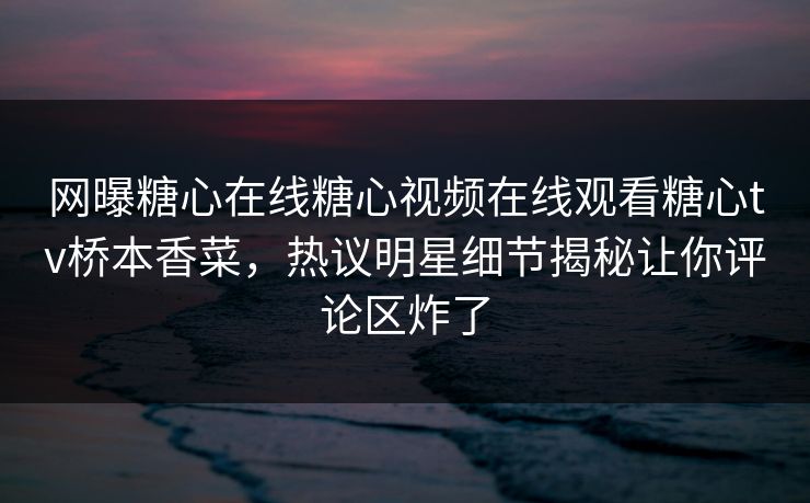 网曝糖心在线糖心视频在线观看糖心tv桥本香菜，热议明星细节揭秘让你评论区炸了