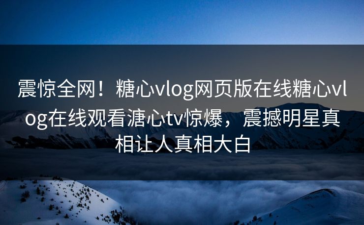 震惊全网！糖心vlog网页版在线糖心vlog在线观看溏心tv惊爆，震撼明星真相让人真相大白
