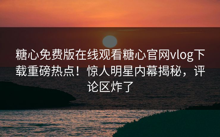 糖心免费版在线观看糖心官网vlog下载重磅热点！惊人明星内幕揭秘，评论区炸了