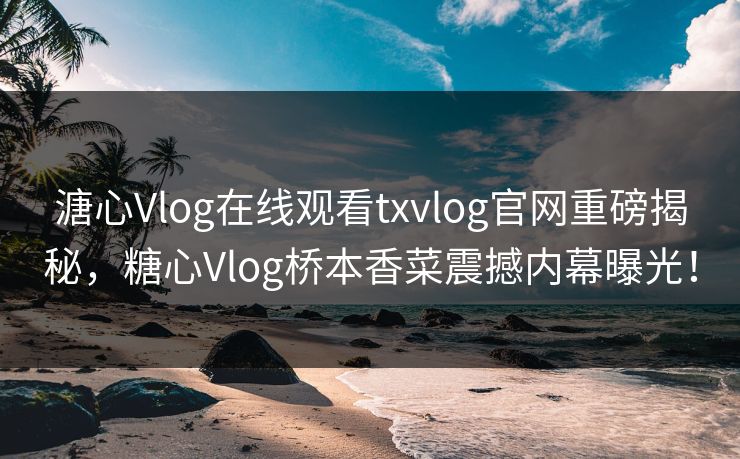 溏心Vlog在线观看txvlog官网重磅揭秘，糖心Vlog桥本香菜震撼内幕曝光！